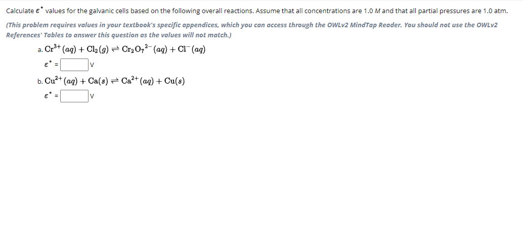 Calculate € values for the galvanic cells based on the following overall reactions. Assume that all concentrations are 1.0 M and that all partial pressures are 1.0 atm.
(This problem requires values in your textbook's specific appendices, which you can access through the OWLv2 MindTap Reader. You should not use the OWLv2
References' Tables to answer this question as the values will not match.)
a. Cr³+ (aq) + Cl₂ (g) ⇒ Cr₂O7²- (aq) + Cl¯ (aq)
€°
b. Cu²+ (aq) + Ca(s) Ca²+ (aq) + Cu(s)
V