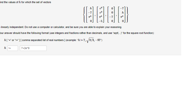 ind the values of h for which the set of vectors
(13]
778
linearly independent. Do not use a computer or calculator, and be sure you are able to explain your reasoning.
our answer should have the following format (use integers and fractions rather than decimals, and use "sqrt(...)" for the square root function):
h ["=" or "!="] [ comma separated list of real numbers ] (example: "h!= 7,√√8/3,-97")
h||=
7+2e^g
-7
78