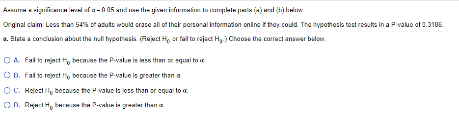 Assume a significance level of a = 0.05 and use the given information to complete parts (a) and (b) below.
Original claim: Less than 54% of adults would erase all of their personal information online if they could. The hypothesis test results in a P-value of 0.3186.
a. State a conclusion about the null hypothesis. (Reject H, or fail to reject H,.) Choose the correct answer below.
O A. Fail to reject H, because the P-value is less than or equal to a.
O B. Fail to reject Ho because the P-value is greater than a.
OC. Reject H because the P-value is less than or equal to a.
O D. Reject H, because the P-value is greater than a.
