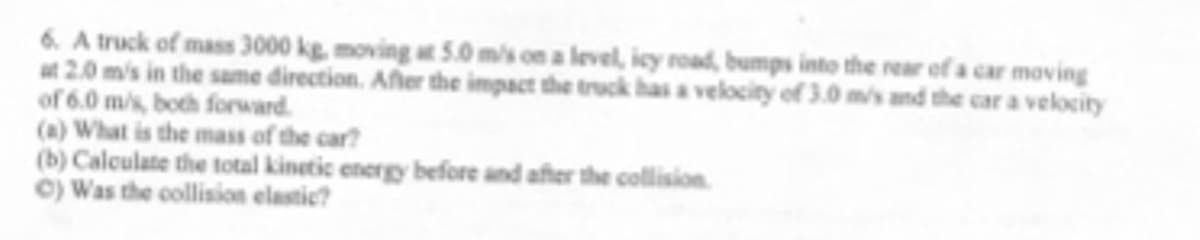 6. A truck of mass 3000 kg, moving at 5.0 m/s on a level, icy road, bumps into the rear ef a car moving
at 2.0 m's in the same direction. Afler the impact the truck has a velocity of 3.0 ms and the car a velocity
of 6.0 m/s, both forrward.
(a) What is the mass of the car?
(b) Calculate the total kinetic energy before and after the collision
©) Was the collision elastic?
