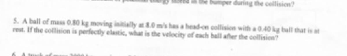 per during the collision?
5. A ball of mass 0.80 kg moving initially at 8.0 m's has a head-on collision with a 0.40 kg ball that is at
rest. If the collision is perfectly elastik, what is the velocity of each ball after the collision?
