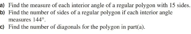 a) Find the measure of each interior angle of a regular polygon with 15 sides.
b) Find the number of sides of a regular polygon if each interior angle
measures 144°.
c) Find the number of diagonals for the polygon in part(a).
