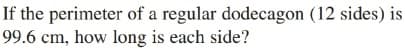 If the perimeter of a regular dodecagon (12 sides) is
99.6 cm, how long is each side?
