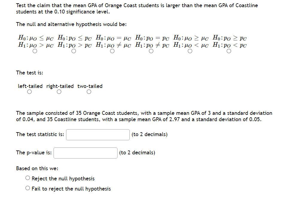 Test the claim that the mean GPA of Orange Coast students is larger than the mean GPA of Coastline
students at the 0.10 significance level.
The null and alternative hypothesis would be:
Но: ро < нс Но: ро < Рс Но: мо — нс Но:ро — рс Но: по > нс Но: ро > PC
H1: µ0 > µc H1:po > Pc H1:40 + µc H1:po + pc H1:µ0 < µc_H1:po < PC
The test is:
left-tailed right-tailed two-tailed
The sample consisted of 35 Orange Coast students, with a sample mean GPA of 3 and a standard deviation
of 0.04, and 35 Coastline students, with a sample mean GPA of 2.97 and a standard deviation of 0.05.
The test statistic is:
(to 2 decimals)
The p-value is:
(to 2 decimals)
Based on this we:
O Reject the null hypothesis
O Fail to reject the null hypothesis
