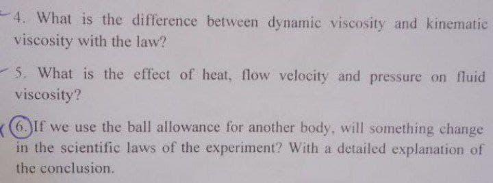 4. What is the difference between dynamic viscosity and kinematic
viscosity with the law?
5. What is the effect of heat, flow velocity and pressure on fluid
viscosity?
6.If we use the ball allowance for another body, will something change
in the scientific laws of the experiment? With a detailed explanation of
the conclusion.
