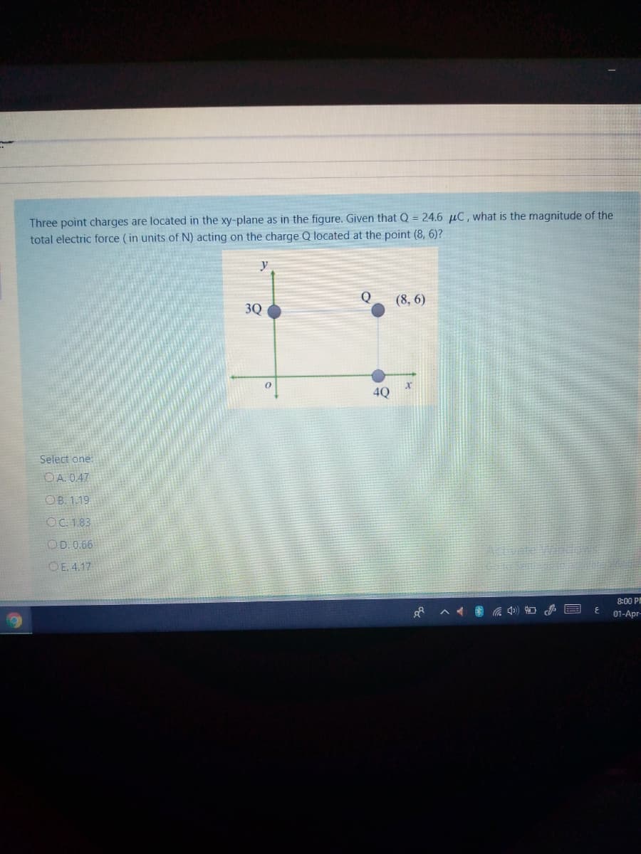 Three point charges are located in the xy-plane as in the figure. Given that Q = 24.6 µC, what is the magnitude of the
total electric force (in units of N) acting on the charge Q located at the point (8, 6)?
y
Q
(8, 6)
3Q
4Q
Select one:
O A. 0.47
OB. 1.19
OC. 1.83
OD. 0.66
ivate
OE. 4.17
8:00 P
01-Apr-
