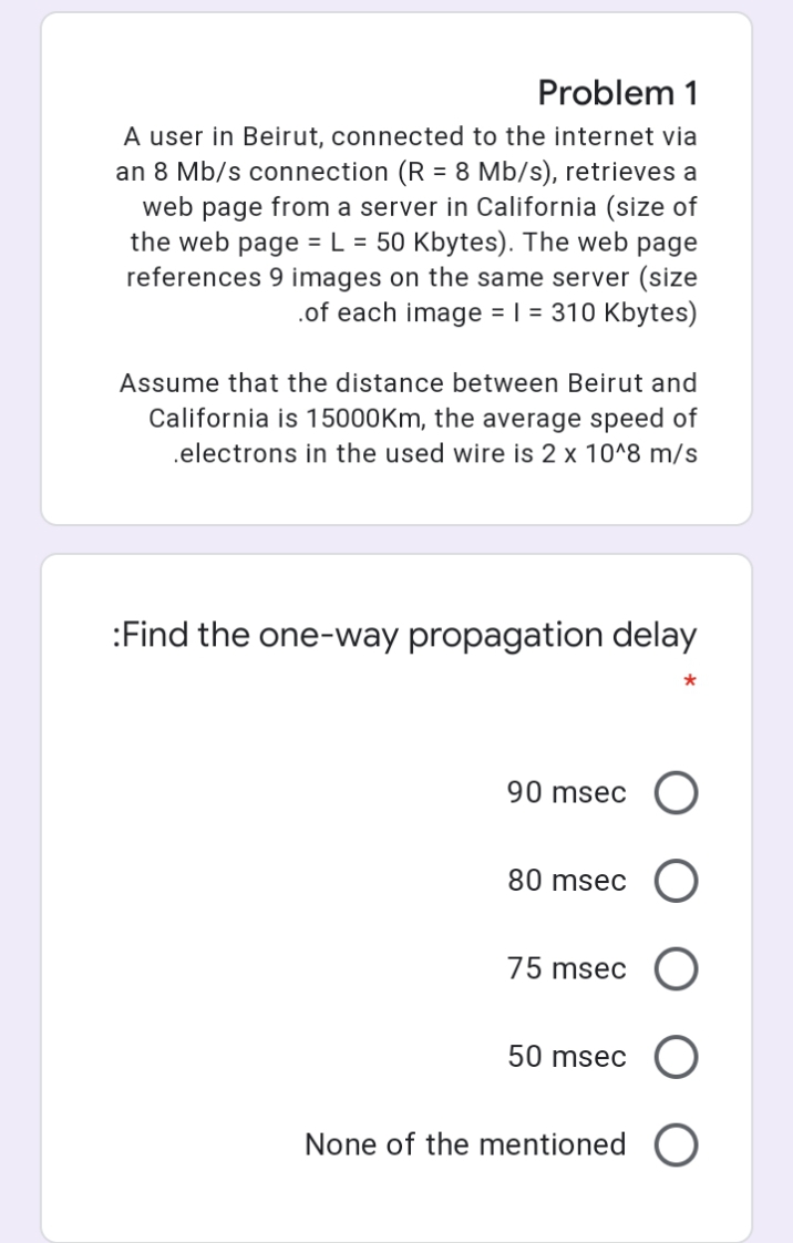 Problem 1
A user in Beirut, connected to the internet via
an 8 Mb/s connection (R = 8 Mb/s), retrieves a
web page from a server in California (size of
the web page = L = 50 Kbytes). The web page
references 9 images on the same server (size
.of each image = | = 310 Kbytes)
Assume that the distance between Beirut and
California is 15000Km, the average speed of
.electrons in the used wire is 2 x 10^8 m/s
:Find the one-way propagation delay
*
90 msec O
80 msec O
75 msec
50 msec
None of the mentioned
