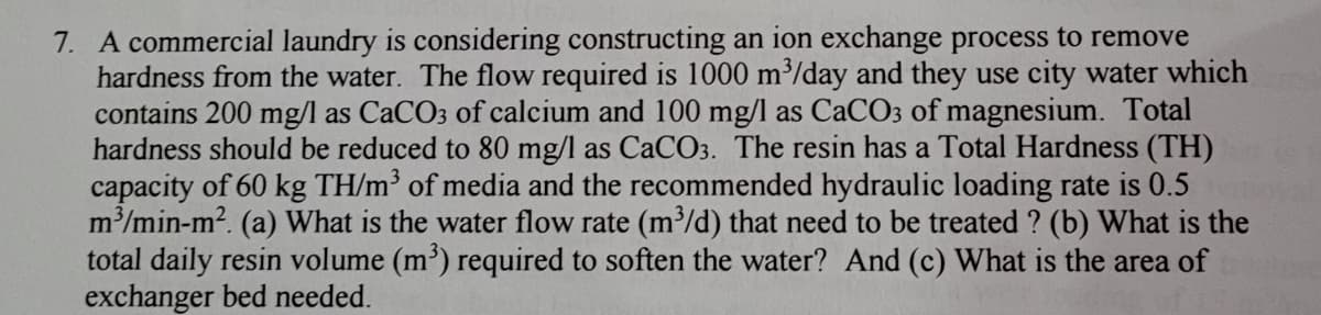 7. A commercial laundry is considering constructing an ion exchange process to remove
hardness from the water. The flow required is 1000 m/day and they use city water which
contains 200 mg/l as CaCO3 of calcium and 100 mg/l as CACO3 of magnesium. Total
hardness should be reduced to 80 mg/l as CaCO3. The resin has a Total Hardness (TH)
capacity of 60 kg TH/m³ of media and the recommended hydraulic loading rate is 0.5
m/min-m2. (a) What is the water flow rate (m/d) that need to be treated ? (b) What is the
total daily resin volume (m') required to soften the water? And (c) What is the area of
exchanger bed needed.
