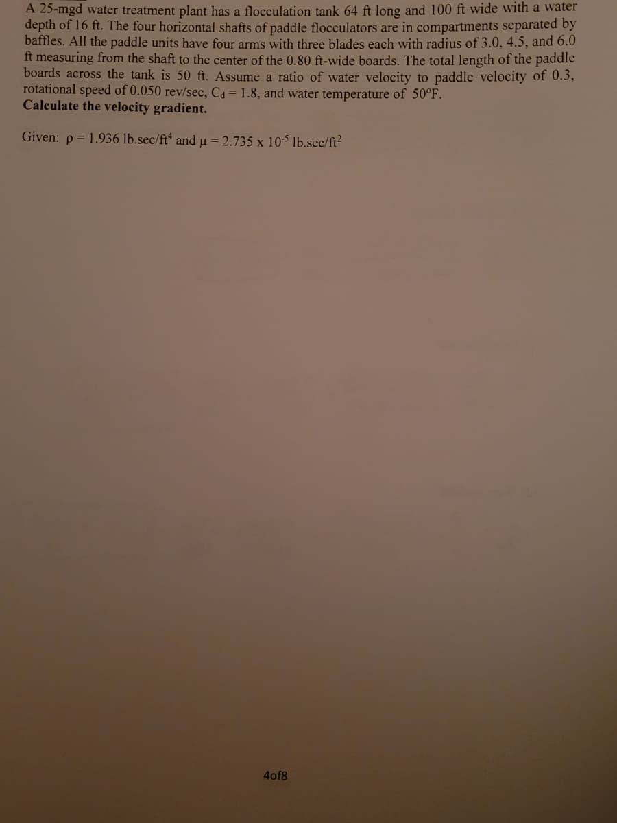 A 25-mgd water treatment plant has a flocculation tank 64 ft long and 100 ft wide with a water
depth of 16 ft. The four horizontal shafts of paddle flocculators are in compartments separated by
baffles. All the paddle units have four arms with three blades each with radius of 3.0, 4.5, and 6.0
ft measuring from the shaft to the center of the 0.80 ft-wide boards. The total length of the paddle
boards across the tank is 50 ft. Assume a ratio of water velocity to paddle velocity of 0.3,
rotational speed of 0.050 rev/sec, Ca = 1.8, and water temperature of 50°F.
Calculate the velocity gradient.
Given: p = 1.936 lb.sec/ft* and u = 2.735 x 10* lb.sec/ft?
4of8

