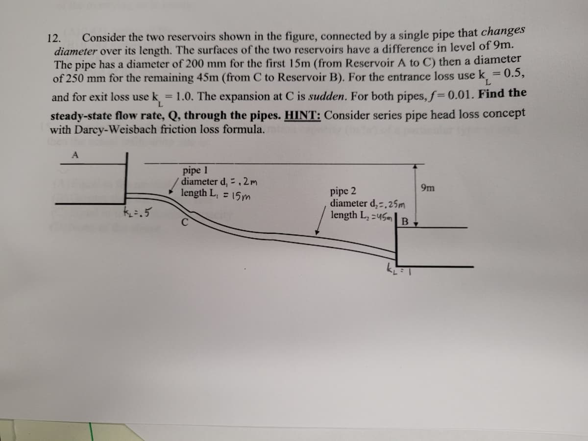 Consider the two reservoirs shown in the figure, connected by a single pipe that changes
diameter over its length. The surfaces of the two reservoirs have a difference in level of 9m.
The pipe has a diameter of 200 mm for the first 15m (from Reservoir A to C) then a diameter
of 250 mm for the remaining 45m (from C to Reservoir B). For the entrance loss use k = 0.5,
12.
L.
and for exit loss use k = 1.0. The expansion at C is sudden. For both pipes, f=0.01. Find the
steady-state flow rate, Q, through the pipes. HINT: Consider series pipe head loss concept
with Darcy-Weisbach friction loss formula.
pipe 1
W diameter d, .2m
length L, = 15m
9m
pipe 2
diameter d,-,25m
length L, =45m
k=.5
B
