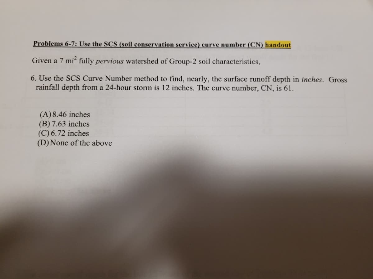 Problems 6-7: Use the SCS (soil conservation service) curve number (CN) handout
Given a 7 mi fully pervious watershed of Group-2 soil characteristics,
6. Use the SCS Curve Number method to find, nearly, the surface runoff depth in inches. Gross
rainfall depth from a 24-hour storm is 12 inches. The curve number, CN, is 61.
(A)8.46 inches
(B) 7.63 inches
(C) 6.72 inches
(D)None of the above
