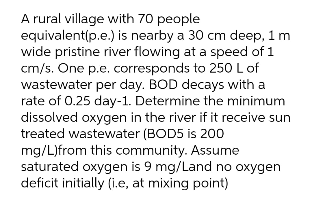 A rural village with 70 people
equivalent(p.e.) is nearby a 30 cm deep, 1 m
wide pristine river flowing at a speed of 1
cm/s. One p.e. corresponds to 250 L of
wastewater per day. BOD decays with a
rate of 0.25 day-1. Determine the minimum
dissolved oxygen in the river if it receive sun
treated wastewater (BOD5 is 200
mg/L)from this community. Assume
saturated oxygen is 9 mg/Land no oxygen
deficit initially (i.e, at mixing point)
