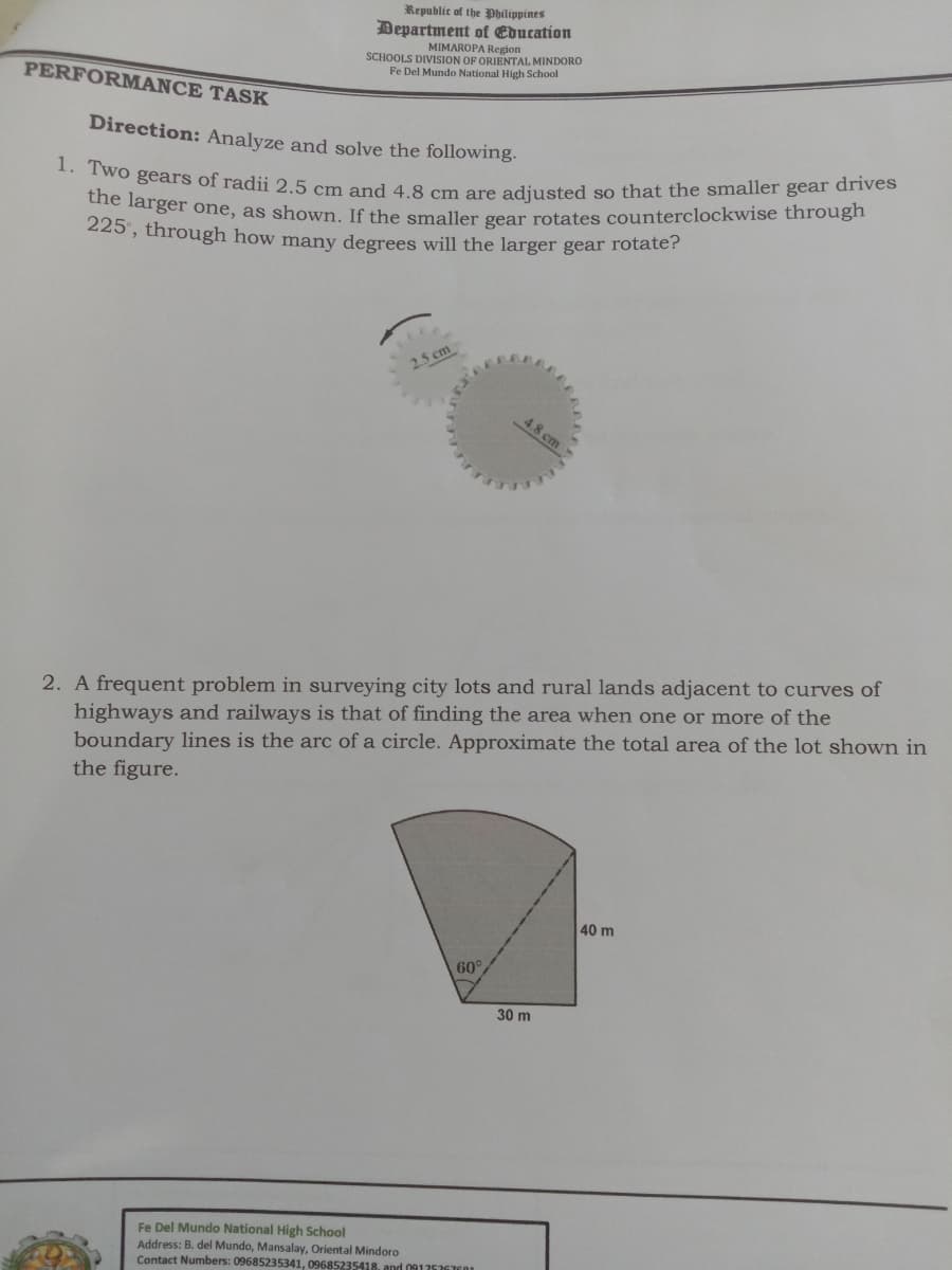 1. Two gears of radii 2.5 cm and 4.8 cm are adjusted so that the smaller gear drives
Department of Education
Republic of the Philippines
the larger one, as shown. If the smaller gear rotates counterclockwise through
MIMAROPA Region
SCHOOLS DIVISION OF ORIENTAL MINDORO
Fe Del Mundo National High School
PERFORMANCE TASK
Direction: Analyze and solve the following.
225', through how many degrees will the larger gear rotate?
2.5 cm
4.8 cm
2. A frequent problem in surveying city lots and rural lands adjacent to curves of
highways and railways is that of finding the area when one or more of the
boundary lines is the arc of a circle. Approximate the total area of the lot shown in
the figure.
40 m
60
30 m
Fe Del Mundo National High School
Address: B. del Mundo, Mansalay, Oriental Mindoro
Contact Numbers: 09685235341, 09685235418, and 091257GTE1
