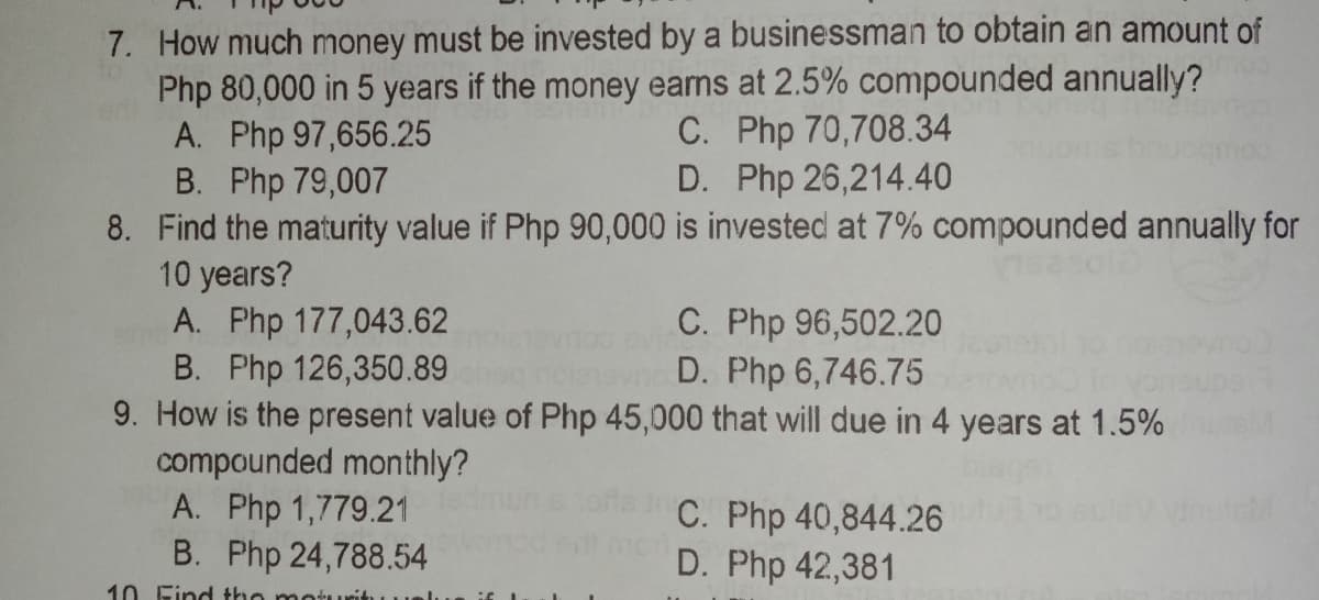 7. How much money must be invested by a businessman to obtain an amount of
Php 80,000 in 5 years if the money eams at 2.5% compounded annually?
A. Php 97,656.25
B. Php 79,007
8. Find the maturity value if Php 90,000 is invested at 7% compounded annually for
10 years?
A. Php 177,043.62
B. Php 126,350.89
9. How is the present value of Php 45,000 that will due in 4 years at 1.5%
compounded monthly?
A. Php 1,779.21
B. Php 24,788.54
C. Php 70,708.34
D. Php 26,214.40
C. Php 96,502.20
D. Php 6,746.75
C. Php 40,844.26
D. Php 42,381
10 Find the mot
