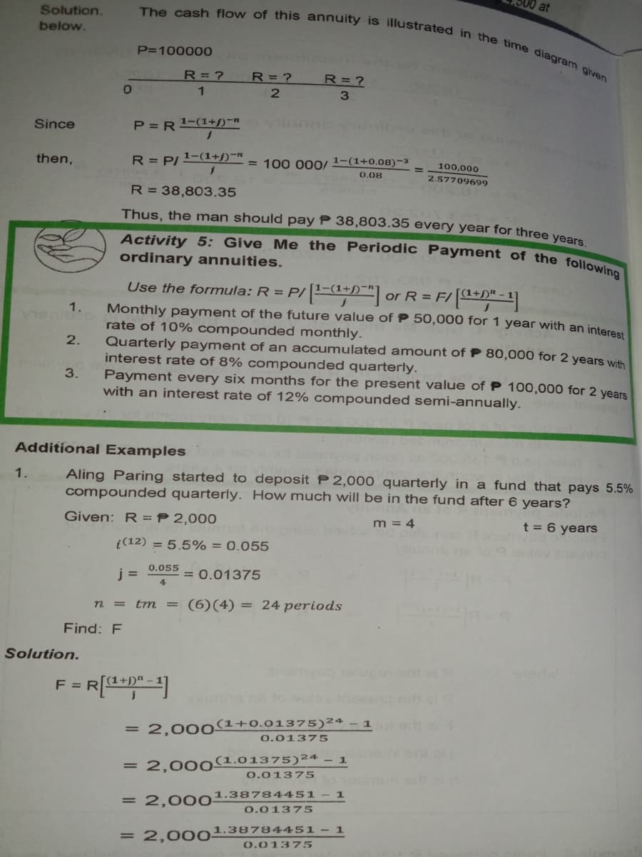 at
Activity 5: Give Me the Periodic Payment of the following
The cash flow of this annuity is illustrated in the time diagram given
Solution.
below.
P=100000
R= ?
R=?
R= ?
Since
P =R1-(1+j)¬n
R = P/ 1-(1+j)¬n
= 100 000O/
1-(1+0.08)-3
then,
100,000
0.08
2.57709699
R = 38,803.35
Thus, the man should pay P 38,803.35 every year for three vee
ordinary annuities.
Use the formula: R = P/1-(3
or R = F/
Monthly payment of the future value of P 50,000 for 1 year with an intere
rate of 10% compounded monthly.
Quarterly payment of an accumulated amount of P 80,000 for 2 years with
interest rate of 8% compounded quarterly.
Payment every six months for the present value of P 100,000 for 2 years
with an interest rate of 12% compounded semi-annually.
1.
2.
3.
Additional Examples
Aling Paring started to deposit P 2,000 quarterly in a fund that pays 5.5%
compounded quarterly. How much will be in the fund after 6 years?
1.
Given: R = P 2,000
m = 4
t = 6 years
i(12) = 5.5% = 0.055
0.055
j =
= 0.01375
4
n = trm =
(6)(4) = 24 periods
Find: F
Solution.
F =
= 2,000(1+0.01375)²4 - 1
0.01375
- 1
= 2,000(1.01375)²4
0.01375
= 2,00o1.38784451
0.01375
= 2,00 01.38784451 - 1
0.01375
