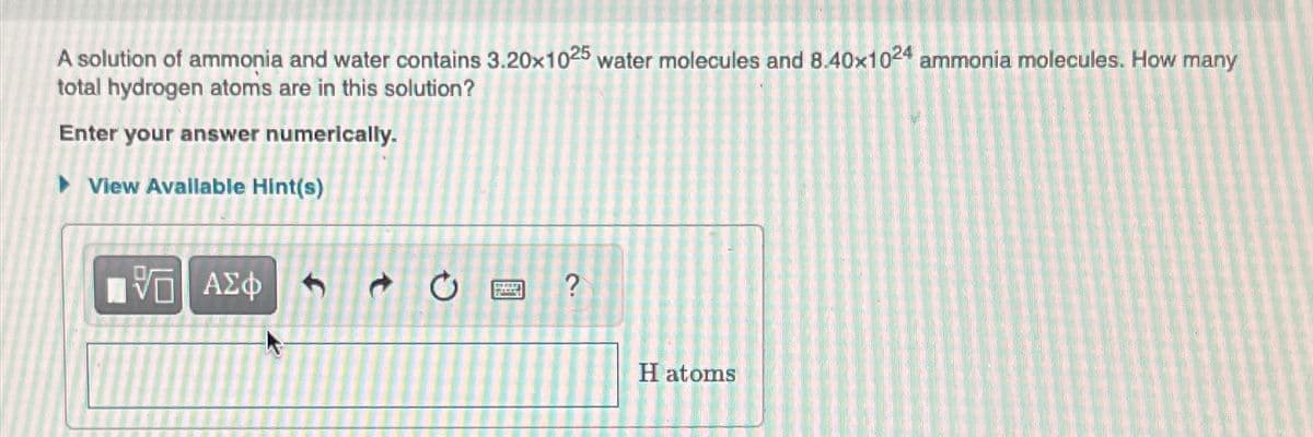 A solution of ammonia and water contains 3.20x1025 water molecules and 8.40x1024 ammonia molecules. How many
total hydrogen atoms are in this solution?
Enter your answer numerically.
►View Available Hint(s)
ΠΫΠΙ ΑΣΦ
L
?
H atoms