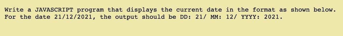 Write a JAVASCRIPT program that displays the current date in the format as shown below.
For the date 21/12/2021, the output should be DD: 21/ MM: 12/ YYYY: 2021.
