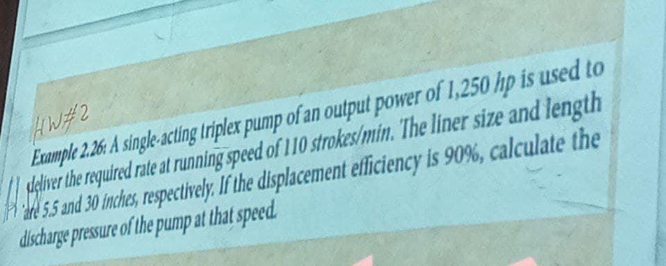 HW#2
Example 2.26: A single-acting triplex pump of an output power of 1,250 hp is used to
deliver the required rate at running speed of 110 strokes/min. The liner size and length
are 5.5 and 30 inches, respectively. If the displacement efficiency is 90%, calculate the
discharge pressure of the pump at that speed.