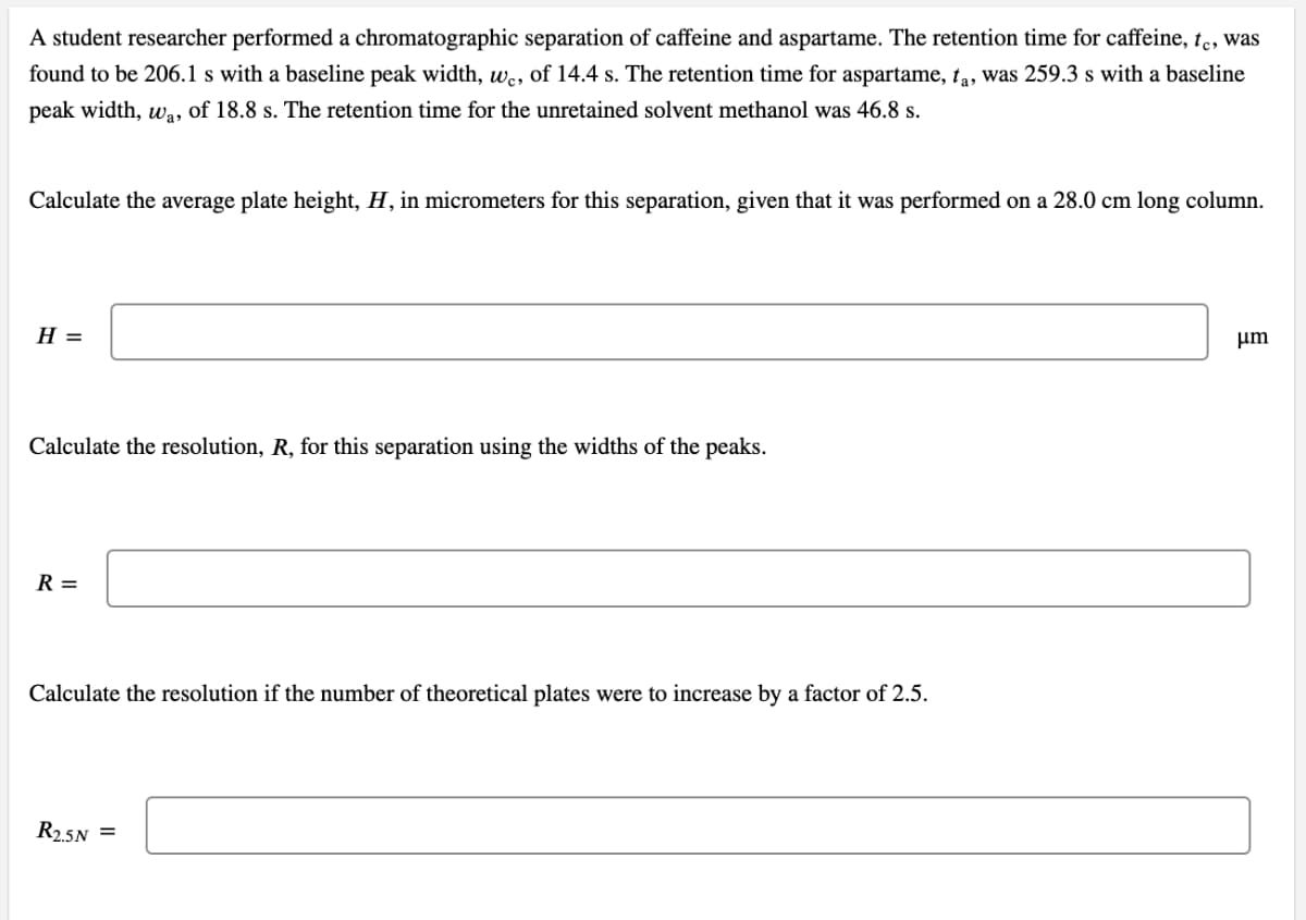 A student researcher performed a chromatographic separation of caffeine and aspartame. The retention time for caffeine, te, was
found to be 206.1 s with a baseline peak width, we, of 14.4 s. The retention time for aspartame, ta, was 259.3 s with a baseline
peak width, wa, of 18.8 s. The retention time for the unretained solvent methanol was 46.8 s.
Calculate the average plate height, H, in micrometers for this separation, given that it was performed on a 28.0 cm long column.
H =
μm
Calculate the resolution, R, for this separation using the widths of the peaks.
R =
Calculate the resolution if the number of theoretical plates were to increase by a factor of 2.5.
R2.5N =