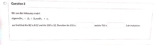 Question 3
We run the following modet:
cigntette, ih + Bmale, +,
we find that the R2 is 0.12 and the SSk is 52. Therefore the ESSi
3 decinal pEes
and the T55 in
