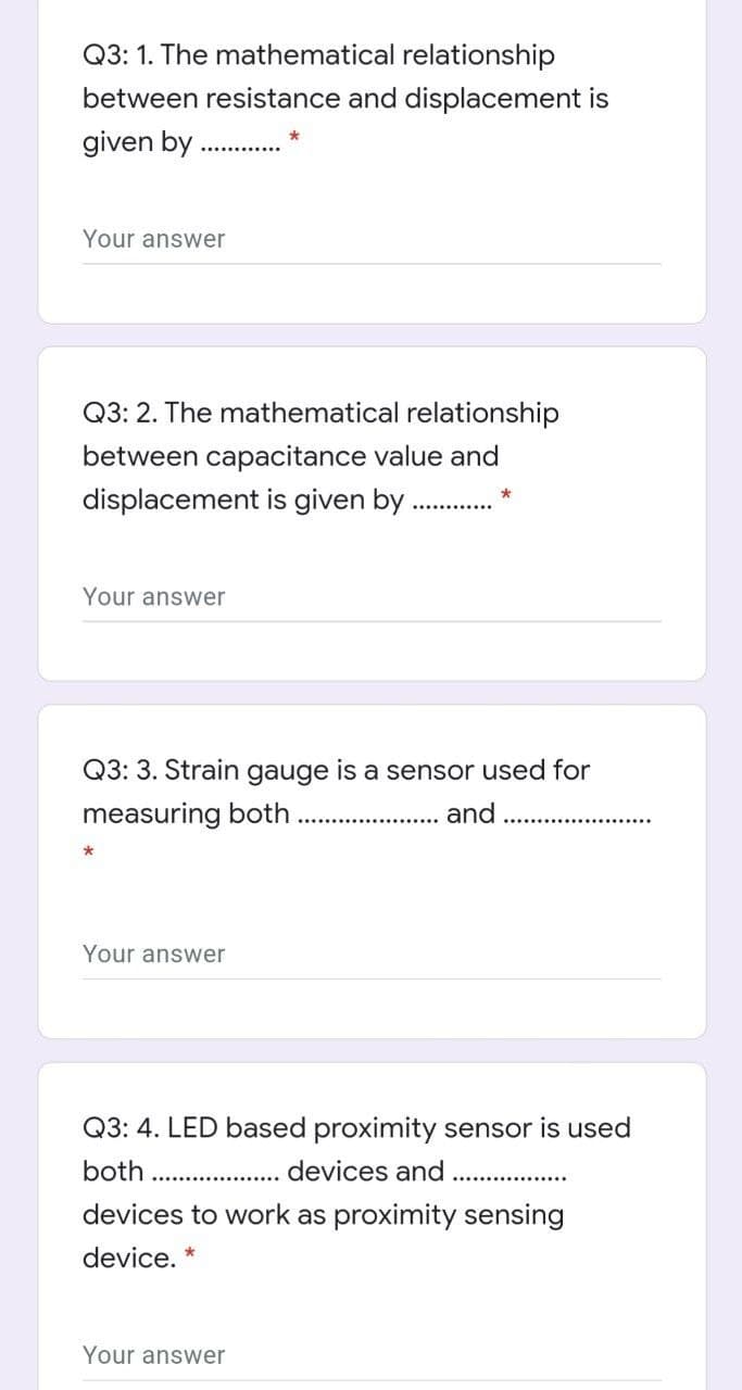 Q3: 1. The mathematical relationship
between resistance and displacement is
given by
Your answer
Q3: 2. The mathematical relationship
between capacitance value and
displacement is given by
Your answer
Q3: 3. Strain gauge is a sensor used for
measuring both
and
Your answer
Q3: 4. LED based proximity sensor is used
both
devices and
devices to work as proximity sensing
device. *
Your answer
