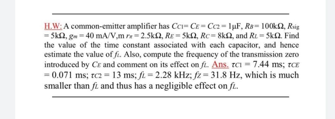 H.W: A common-emitter amplifier has CCi= CE = Cc2 = 1µF, RB= 100k2, Rsig
= 5kN, gm = 40 mA/V,m ra = 2.5k2, RE = 5k2, Rc= 8k2, and RL = 5k2. Find
the value of the time constant associated with each capacitor, and hence
estimate the value of fi. Also, compute the frequency of the transmission zero
introduced by CE and comment on its effect on fi. Ans. TCI = 7.44 ms; tCE
= 0.071 ms; tc2 = 13 ms; fi = 2.28 kHz; fz= 31.8 Hz, which is much
smaller than fi and thus has a negligible effect on f.
