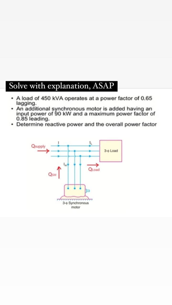 Solve with explanation, ASAP
• A loạd of 450 kVA operates at a power factor of 0.65
lagging.
• An additional synchronous motor is added having an
input power of 90 kW and a maximum power factor of
0.85 leading.
• Determine reactive power and the overall power factor
Qsupply
3-0 Load
QLoad
QSM
3-0 Synchronous
motor
