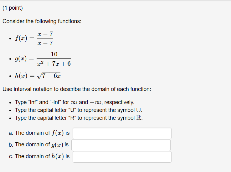 Consider the following functions:
x – 7
• f(x):
7
10
• g(æ) =
x2 + 7x + 6
h(x) = V7 – 6x
Use interval notation to describe the domain of each function:
• Type "inf" and "-inf" for o and -∞, respectively.
Type the capital letter "U" to represent the symbol U.
Type the capital letter "R" to represent the symbol R.
a. The domain of f(x) is
b. The domain of g(x) is
c. The domain of h(x) is
