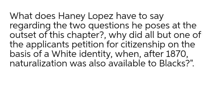 What does Haney Lopez have to say
regarding the two questions he poses at the
outset of this chapter?, why did all but one of
the applicants petition for citizenship on the
basis of a White identity, when, after 1870,
naturalization was also available to Blacks?".
