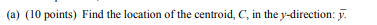 (a) (10 points) Find the location of the centroid, C, in the y-direction: y.
