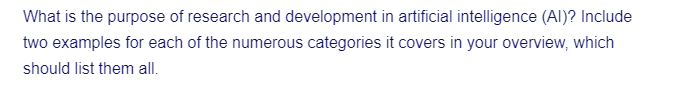 What is the purpose of research and development in artificial intelligence (AI)? Include
two examples for each of the numerous categories it covers in your overview, which
should list them all.