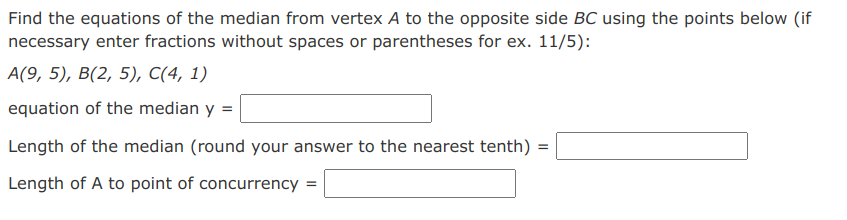 Find the equations of the median from vertex A to the opposite side BC using the points below (if
necessary enter fractions without spaces or parentheses for ex. 11/5):
A(9, 5), B(2, 5), C(4, 1)
equation of the median y =
Length of the median (round your answer to the nearest tenth) =
Length of A to point of concurrency =
