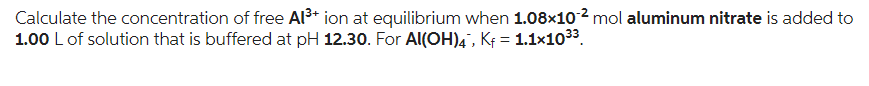 Calculate the concentration of free Al³+ ion at equilibrium when 1.08x10-² mol aluminum nitrate is added to
1.00 L of solution that is buffered at pH 12.30. For Al(OH)4, Kf = 1.1×10³³