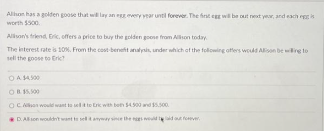 Allison has a golden goose that will lay an egg every year until forever. The first egg will be out next year, and each egg is
worth $500.
Allison's friend, Eric, offers a price to buy the golden goose from Allison today.
The interest rate is 10%. From the cost-benefit analysis, under which of the following offers would Allison be willing to
sell the goose to Eric?
O A $4,500
B.
$5.500
C. Allison would want to sell it to Eric with both $4,500 and $5.500.
D. Allison wouldn't want to sell it anyway since the eggs would be laid out forever.