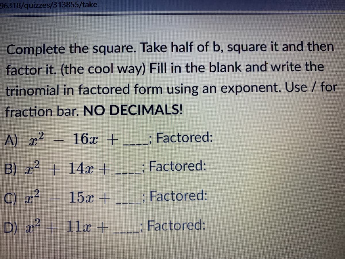 96318/quizzes/313855/take
Complete the square. Take half of b, square it and then
factor it. (the cool way) Fill in the blank and write the
trinomial in factored form using an exponent. Use / for
fraction bar. NO DECIMALS!
A)
x2
16x + ; Factored:
B) x2 +
+ 14x + ___; Factored:
C) x? -
15x +___; Factored:
D) x+ 11x+___; Factored:
