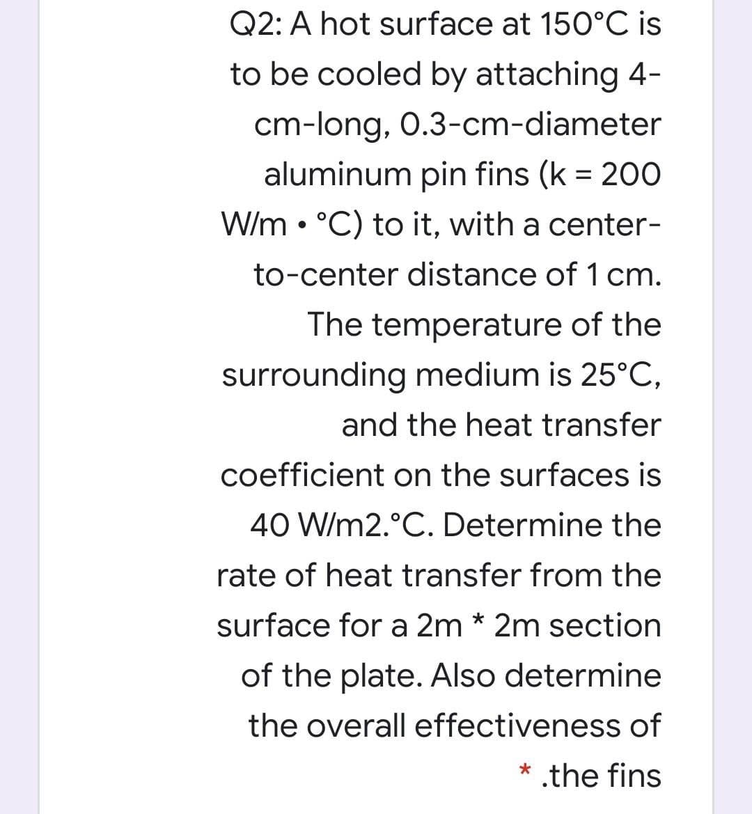 Q2: A hot surface at 150°C is
to be cooled by attaching 4-
cm-long, 0.3-cm-diameter
aluminum pin fins (k = 200
W/m • °C) to it, with a center-
to-center distance of 1 cm.
The temperature of the
surrounding medium is 25°C,
and the heat transfer
coefficient on the surfaces is
40 W/m2.°C. Determine the
rate of heat transfer from the
surface for a 2m * 2m section
of the plate. Also determine
the overall effectiveness of
* .the fins
