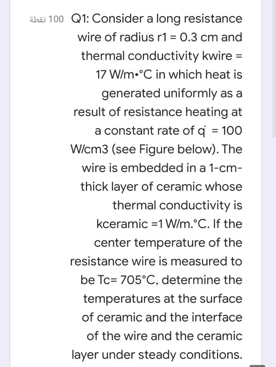 ähäi 100 Q1: Consider a long resistance
wire of radius r1 = 0.3 cm and
thermal conductivity kwire =
%3D
17 W/m•°C in which heat is
generated uniformly as a
result of resistance heating at
a constant rate of q = 100
W/cm3 (see Figure below). The
wire is embedded in a 1-cm-
thick layer of ceramic whose
thermal conductivity is
kceramic =1 W/m.°C. If the
center temperature of the
resistance wire is measured to
be Tc= 705°C, determine the
temperatures at the surface
of ceramic and the interface
of the wire and the ceramic
layer under steady conditions.
