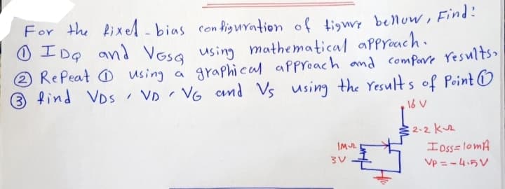 For the Rixel-bias configuration of tigwy bellow, Find!
0エDG
0 IDg and Vasa using mathematical aPproach.
RePeat O wsing a graphical approach and compore results
3
find VDs VD
VG cnd Vs using the Yesult s of Point O
16 V
2-2 kuz
IM2
I oss=lomA
Vp = -4.5V
3V
