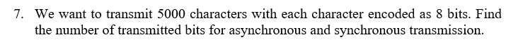 7. We want to transmit 5000 characters with each character encoded as 8 bits. Find
the number of transmitted bits for asynchronous and synchronous transmission.
