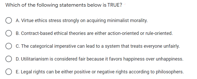 Which of the following statements below is TRUE?
A. Virtue ethics stress strongly on acquiring minimalist morality.
B. Contract-based ethical theories are either action-oriented or rule-oriented.
C. The categorical imperative can lead to a system that treats everyone unfairly.
D. Utilitarianism is considered fair because it favors happiness over unhappiness.
E. Legal rights can be either positive or negative rights according to philosophers.
