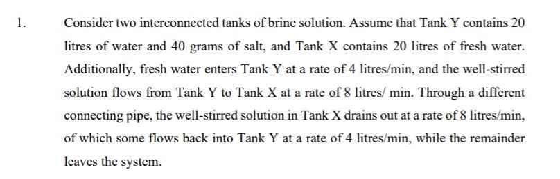 1.
Consider two interconnected tanks of brine solution. Assume that Tank Y contains 20
litres of water and 40 grams of salt, and Tank X contains 20 litres of fresh water.
Additionally, fresh water enters Tank Y at a rate of 4 litres/min, and the well-stirred
solution flows from Tank Y to Tank X at a rate of 8 litres/ min. Through a different
connecting pipe, the well-stirred solution in Tank X drains out at a rate of 8 litres/min,
of which some flows back into Tank Y at a rate of 4 litres/min, while the remainder
leaves the system.
