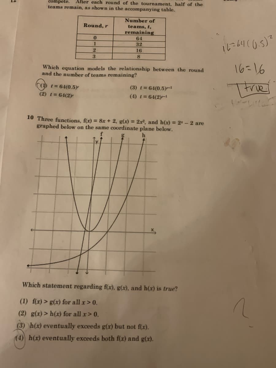 compete.
After each round of the tournament, half of the
teams remain, as shown in the accompanying table.
Number of
teams, t,
remaining
Round, r
64
に4105)
1
32
2.
16
3
8
Which equation models the relationship between the round
and the number of teams remaining?
16=16
(1) t= 64(0.5)
Thre
(3) t= 64(0.5)-
(2) t= 64(2)r
(4) t= 64(2)-
10 Three functions, f(x) = 8x + 2, g(x) = 2xº, and h(x) = 2* – 2 are
graphed below on the same coordinate plane below.
Which statement regarding f(x), g(x), and h(x) is true?
(1) f(x) > g(x) for all x> 0.
(2) g(x) > h(x) for all x> 0.
(3) h(x) eventually exceeds g(x) but not f(x).
(4) h(x) eventually exceeds both f(x) and g(x).

