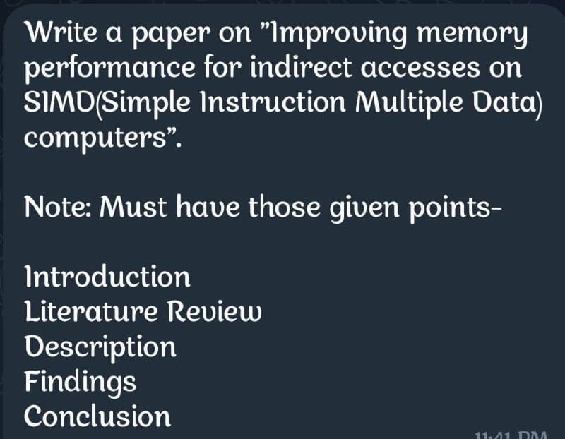 Write a paper on "Improving memory
performance for indirect accesses on
SIMD(Simple Instruction Multiple Data)
computers".
Note: Must have those given points-
Introduction
Literature Review
Description
Findings
Conclusion
11:41 MA