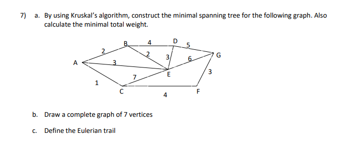 7)
a. By using Kruskal's algorithm, construct the minimal spanning tree for the following graph. Also
calculate the minimal total weight.
B.
4
G
3
E
F
b. Draw a complete graph of 7 vertices
С.
Define the Eulerian trail
3.
6.
3.
