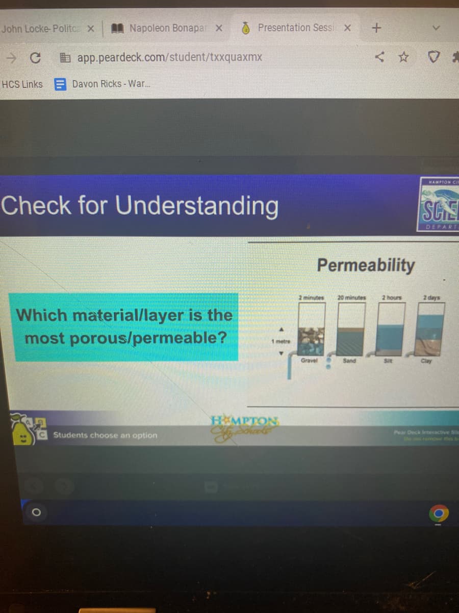 **Check for Understanding**

**Which material/layer is the most porous/permeable?**

**Permeability**

*In the image, four different materials are compared for their permeability: Gravel, Sand, Silt, and Clay.*

**Graph Explanation:**

1. **Gravel:**
   - Water reaches the 1-meter mark in 2 minutes.
   - This indicates a high permeability level since water infiltrates quickly.

2. **Sand:**
   - Water reaches the 1-meter mark in 30 minutes.
   - This shows moderate permeability compared to gravel.

3. **Silt:**
   - Water reaches the 1-meter mark in 2 hours.
   - This indicates lower permeability than gravel and sand.

4. **Clay:**
   - Water reaches the 1-meter mark in 2 days.
   - This shows the lowest permeability among the four materials, as water infiltrates very slowly.

**Summary:**
Gravel is the most porous and permeable material, allowing water to pass through it quickly, followed by sand, silt, and, finally, clay, which is the least permeable.