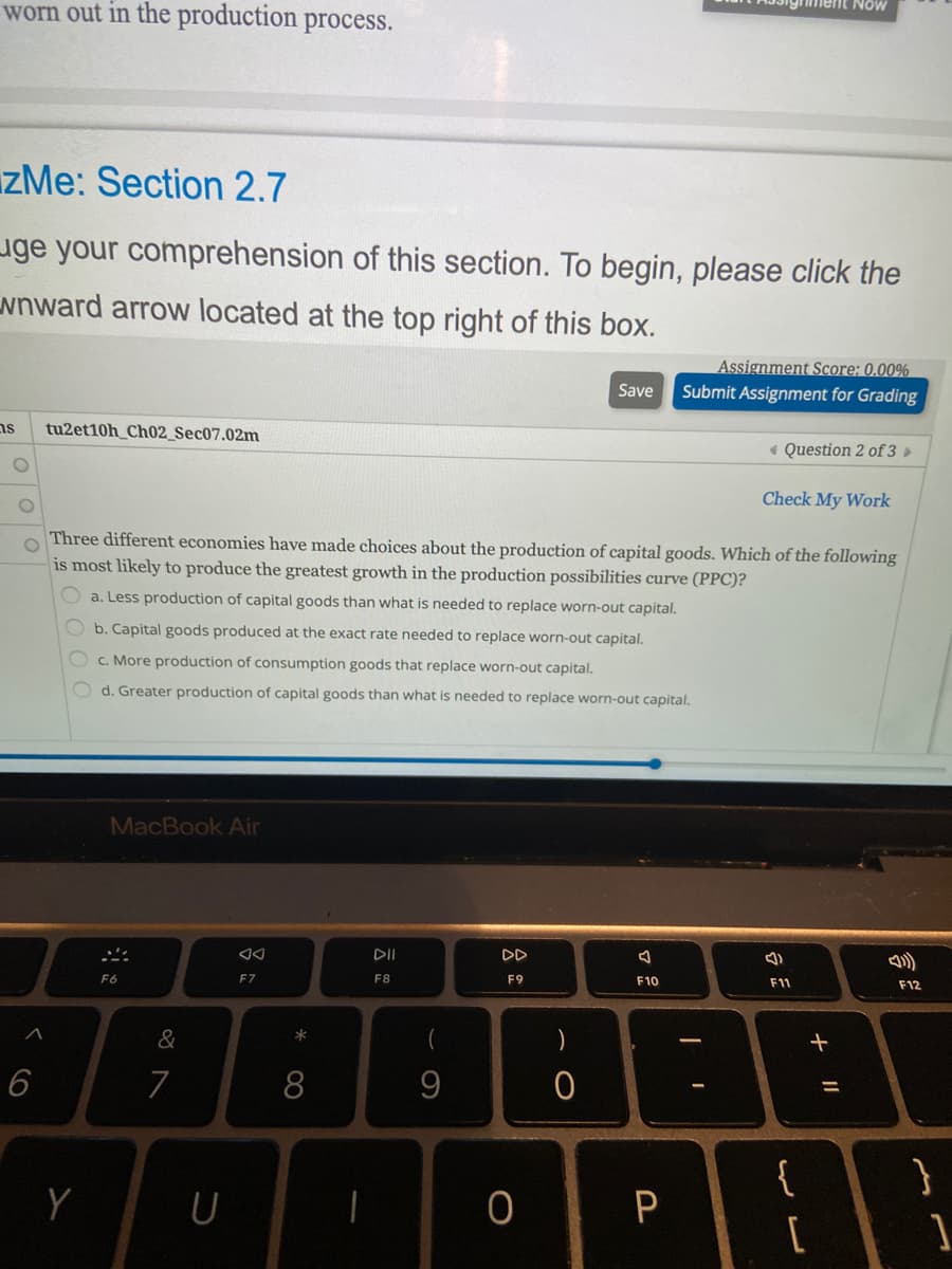 worn out in the production process.
ment Now
IzMe: Section 2.7
uge your comprehension of this section. To begin, please click the
wnward arrow located at the top right of this box.
Assignment Score: 0.00%
Submit Assignment for Grading
Save
ns
tu2et10h_Ch02_Sec07.02m
« Question 2 of 3 »
Check My Work
Three different economies have made choices about the production of capital goods. Which of the following
is most likely to produce the greatest growth in the production possibilities curve (PPC)?
O a. Less production of capital goods than what is needed to replace worn-out capital.
Ob. Capital goods produced at the exact rate needed to replace worn-out capital.
c. More production of consumption goods that replace worn-out capital.
O d. Greater production of capital goods than what is needed to replace worn-out capital.
MacBook Air
DD
F6
EZ
F8
F9
F10
F11
F12
&
*
6
7
8
{
P
+
000
