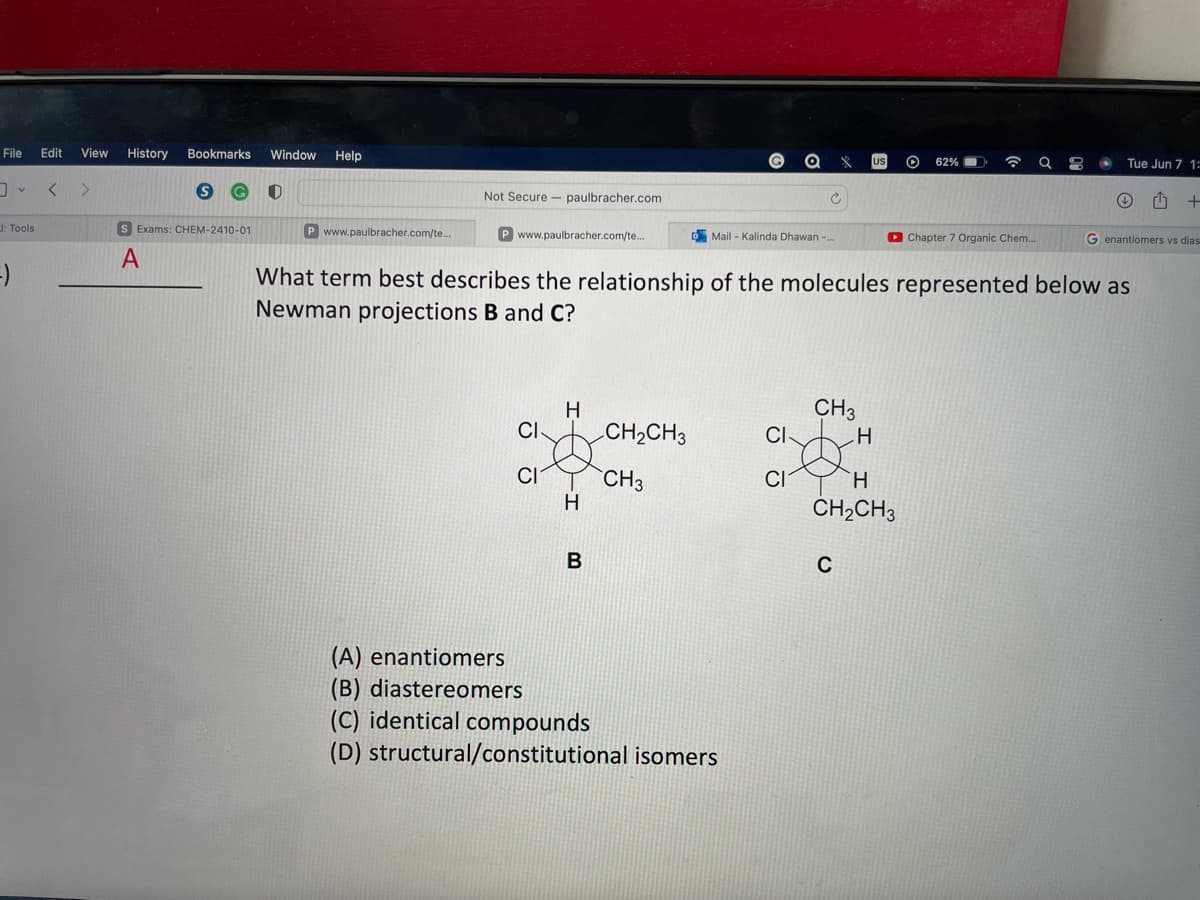 **Question:**

What term best describes the relationship of the molecules represented below as Newman projections B and C?

**Diagram Explanation:**

The image presents two Newman projections labeled B and C, depicting different conformations of a molecule with the following substituents on the two central carbon atoms:
- B: A chlorine (Cl) atom and an ethyl (CH2CH3) group on the front carbon, aligned with a chlorine (Cl) atom and a hydrogen (H) atom on the back carbon.
- C: A chlorine (Cl) atom and a hydrogen (H) atom on the front carbon, aligned with an ethyl (CH2CH3) group and a hydrogen (H) atom on the back carbon.
  
**Answer Choices:**
(A) enantiomers
(B) diastereomers
(C) identical compounds
(D) structural/constitutional isomers