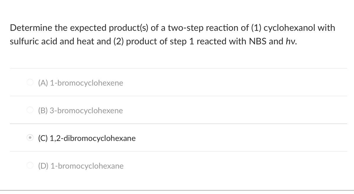 Determine the expected product(s) of a two-step reaction of (1) cyclohexanol with
sulfuric acid and heat and (2) product of step 1 reacted with NBS and hv.
(A) 1-bromocyclohexene
(B) 3-bromocyclohexene
(C) 1,2-dibromocyclohexane
(D) 1-bromocyclohexane