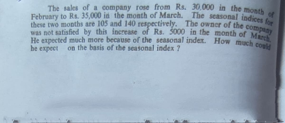 was not satisfied by this increase of Rs. 5000 in the month of March.
He expected much more because of the seasonal index. How much could
these two months are 105 and 140 respectively. The owner of the company
February to Rs. 35,000 in the month of March. The seasonal indices for
The sales of a company rose from Rs. 30,000 in the month of
he expect
on the basis of the seasonal index ?
