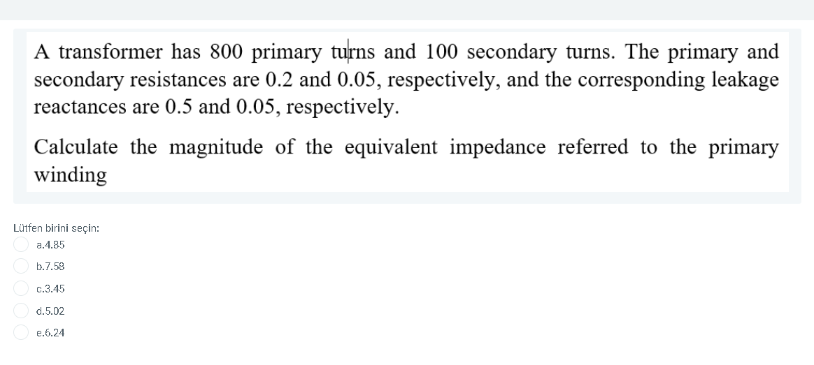 A transformer has 800 primary turns and 100 secondary turns. The primary and
secondary resistances are 0.2 and 0.05, respectively, and the corresponding leakage
reactances are 0.5 and 0.05, respectively.
Calculate the magnitude of the equivalent impedance referred to the primary
winding
Lütfen birini seçin:
a.4.85
b.7.58
c.3.45
d.5.02
e.6.24
